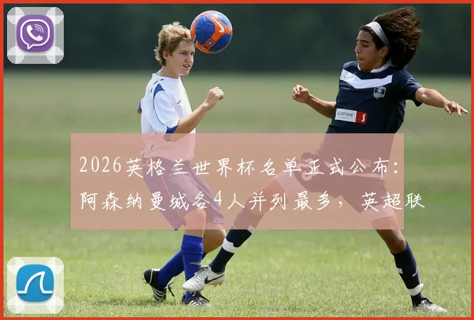 2026英格兰世界杯名单正式公布：阿森纳曼城各4人并列最多，英超联赛输出超八成球员解析