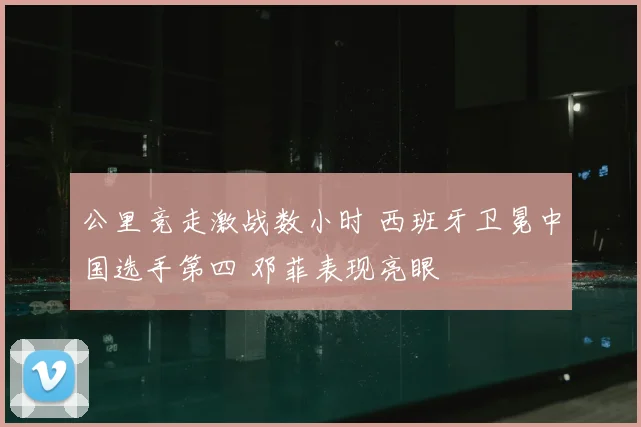 公里竞走激战数小时 西班牙卫冕中国选手第四 邓菲表现亮眼