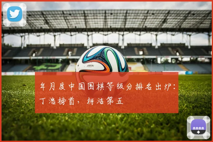 年月度中国围棋等级分排名出炉:丁浩榜首,柯洁第五