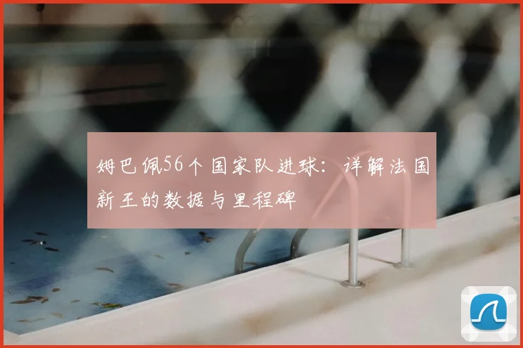 姆巴佩56个国家队进球:详解法国新王的数据与里程碑
