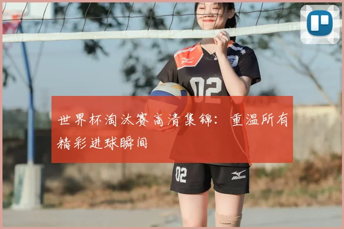 世界杯淘汰赛高清集锦：重温所有精彩进球瞬间