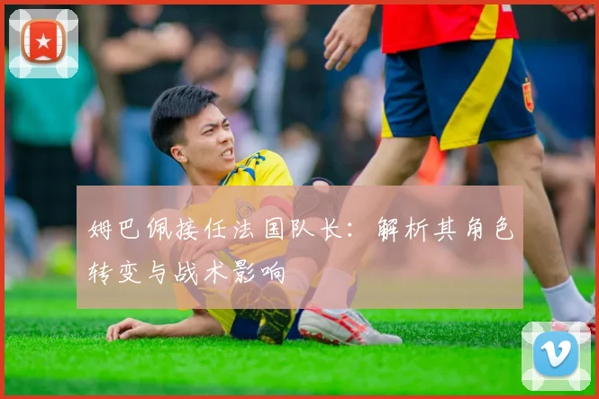 姆巴佩接任法国队长:解析其角色转变与战术影响