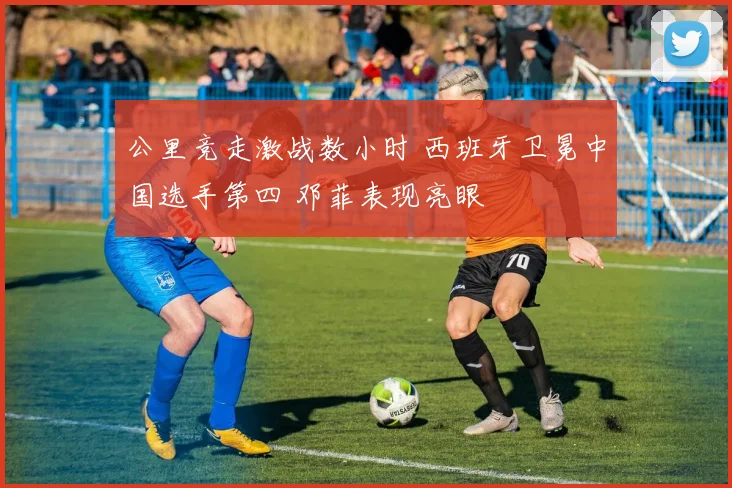 公里竞走激战数小时 西班牙卫冕中国选手第四 邓菲表现亮眼
