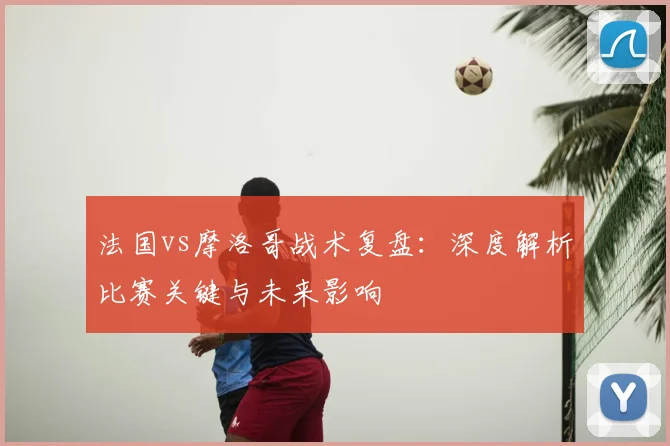 法国vs摩洛哥战术复盘:深度解析比赛关键与未来影响
