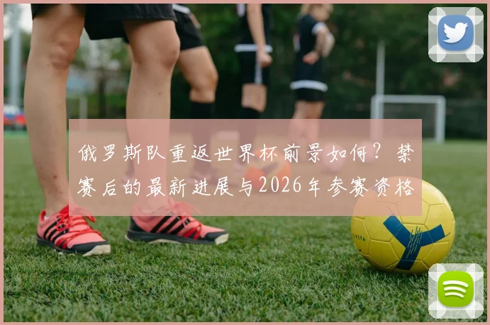 俄罗斯队重返世界杯前景如何?禁赛后的最新进展与2026年参赛资格分析