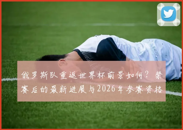 俄罗斯队重返世界杯前景如何?禁赛后的最新进展与2026年参赛资格分析