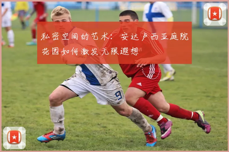 私密空间的艺术：安达卢西亚庭院花园如何激发无限遐想