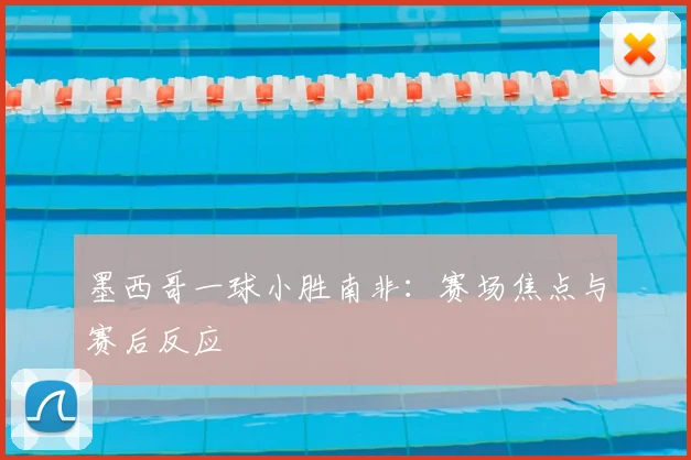 墨西哥一球小胜南非：赛场焦点与赛后反应