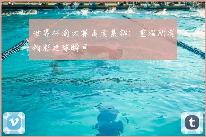世界杯淘汰赛高清集锦:重温所有精彩进球瞬间