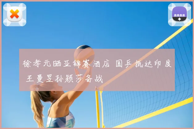 徐孝元晒亚锦赛酒店 国乒抵达印度 王曼昱孙颖莎备战