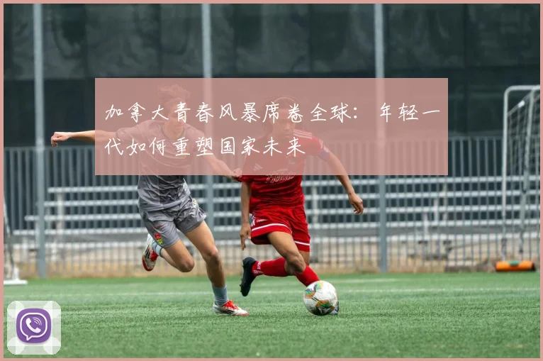 加拿大青春风暴席卷全球:年轻一代如何重塑国家未来