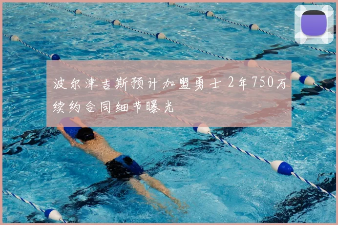 波尔津吉斯预计加盟勇士 2年750万续约合同细节曝光
