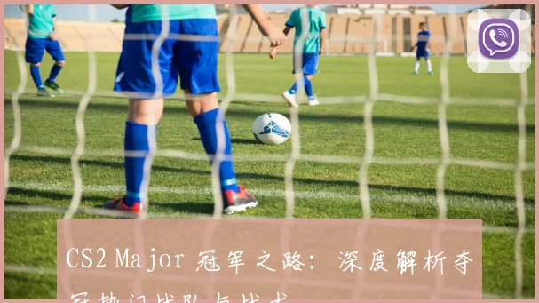 CS2 Major 冠军之路:深度解析夺冠热门战队与战术