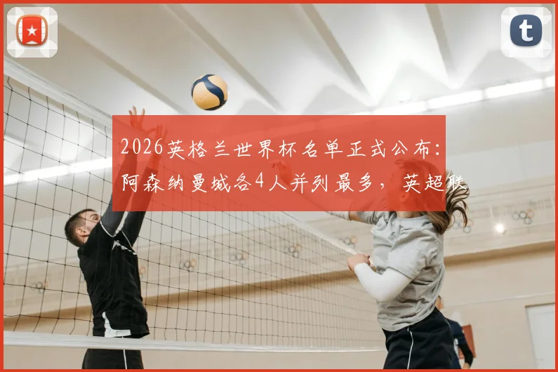 2026英格兰世界杯名单正式公布：阿森纳曼城各4人并列最多，英超联赛输出超八成球员解析