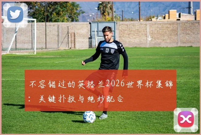 不容错过的英格兰2026世界杯集锦:关键扑救与绝妙配合
