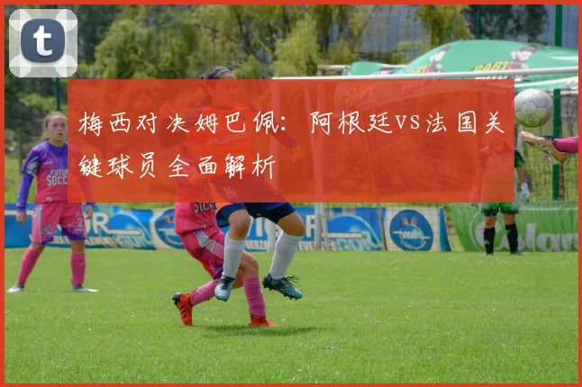 梅西对决姆巴佩:阿根廷vs法国关键球员全面解析