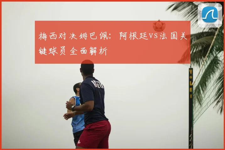 梅西对决姆巴佩：阿根廷vs法国关键球员全面解析