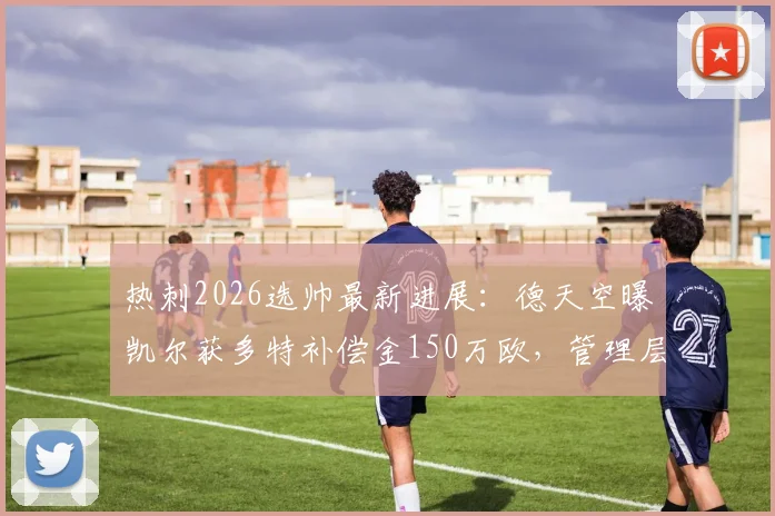 热刺2026选帅最新进展：德天空曝凯尔获多特补偿金150万欧，管理层职位成焦点