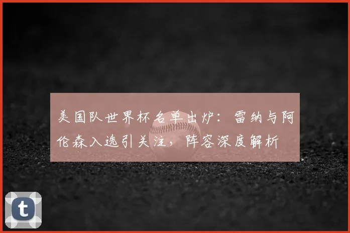 美国队世界杯名单出炉:雷纳与阿伦森入选引关注,阵容深度解析