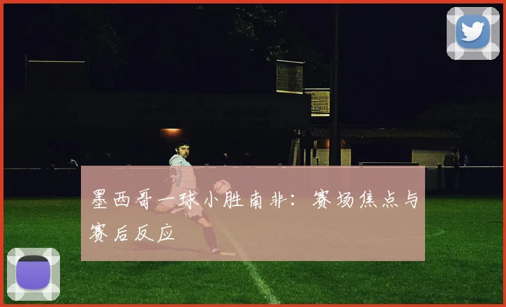 墨西哥一球小胜南非:赛场焦点与赛后反应