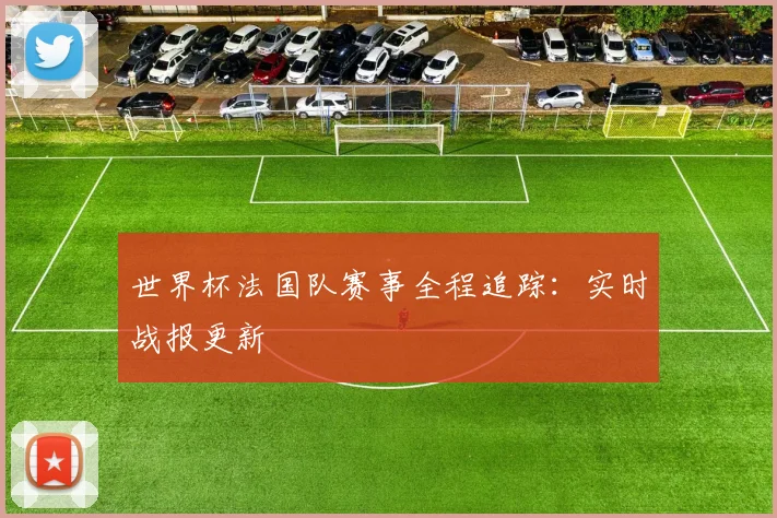 世界杯法国队赛事全程追踪：实时战报更新